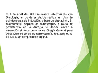 El 2 de abril del 2013 se realiza interconsulta con
Oncología, en donde se decide realizar un plan de
quimioterapia de inducción, a base de cisplatino y 5fluorouracilo, seguido de radioterapia. A causa de
persistencia de la disfagia se decide enviar a
valoración al Departamento de Cirugía General para
colocación de sonda de gastrostomía, realizada el 13
de junio, sin complicación alguna.

 