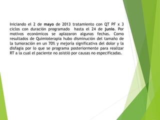 Iniciando el 2 de mayo de 2013 tratamiento con QT PF x 3
ciclos con duración programado hasta el 24 de junio. Por
motivos económicos se aplazaron algunas fechas. Como
resultados de Quimioterapia hubo disminución del tamaño de
la tumoración en un 70% y mejoría significativa del dolor y la
disfagia por lo que se programa posteriormente para realizar
RT a la cual el paciente no asistió por causas no especificadas.

 