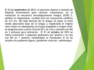 El 23 de septiembre de 2013, el paciente regresa a consulta de
Hospital Universitario para reiniciar tratamiento, en la
valoración se encuentra neurológicamente integro, ECOG 2,
palidez en tegumentos, cavidad oral con tumoración exofítica
de 4×3 cm. del lado derecho de la lengua sin pasar la línea
media abarcando base de la lengua y respetando el trígono
retro molar sin adenopatías cervicales palpables a ningún nivel;
se programa para cuarto ciclo de QT y se cita a consulta con BH
en 3 semanas para valoración. El 21 de octubre de 2013 se
indica transfundir 2 paquetes globulares por anemia y se cita
con BH en 1 semana; realizándose la transfusión el 22 de
octubre sin problema alguno, pendiente inicio de radioterapia.

 