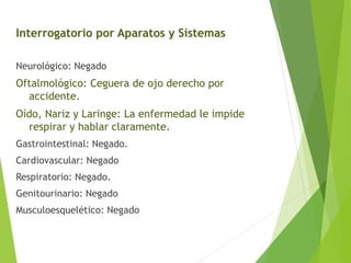 Interrogatorio por Aparatos y Sistemas
Neurológico: Negado

Oftalmológico: Ceguera de ojo derecho por
accidente.
Oído, Nariz y Laringe: La enfermedad le impide
respirar y hablar claramente.
Gastrointestinal: Negado.
Cardiovascular: Negado
Respiratorio: Negado.
Genitourinario: Negado
Musculoesquelético: Negado

 