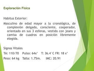 Exploración Física

Habitus Exterior:
Masculino de edad mayor a la cronológica, de
complexión delgada, consciente, cooperador,
orientado en sus 3 esferas, vestido con jeans y
camisa de cuadros en posición libremente
elegida.

Signos Vitales
TA: 110/70

Pulso: 64x’

Peso: 64 kg Talla: 1.75m.

T: 36.4°C FR: 18 x’
IMC: 20.91

 