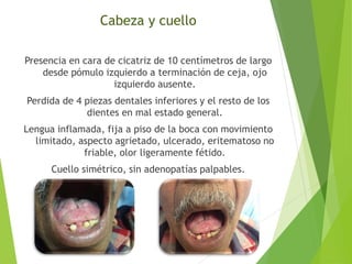 Cabeza y cuello
Presencia en cara de cicatriz de 10 centímetros de largo
desde pómulo izquierdo a terminación de ceja, ojo
izquierdo ausente.
Perdida de 4 piezas dentales inferiores y el resto de los
dientes en mal estado general.
Lengua inflamada, fija a piso de la boca con movimiento
limitado, aspecto agrietado, ulcerado, eritematoso no
friable, olor ligeramente fétido.
Cuello simétrico, sin adenopatías palpables.

 