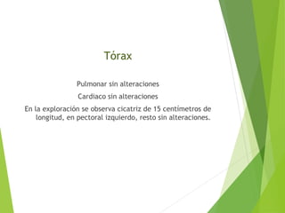 Tórax
Pulmonar sin alteraciones
Cardiaco sin alteraciones
En la exploración se observa cicatriz de 15 centímetros de
longitud, en pectoral izquierdo, resto sin alteraciones.

 