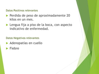 Datos Positivos relevantes


Perdida de peso de aproximadamente 20
kilos en un mes.



Lengua fija a piso de la boca, con aspecto
indicativo de enfermedad.

Datos Negativos relevantes


Adenopatías en cuello



Fiebre

 