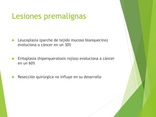 Lesiones premalignas


Leucoplasia (parche de tejido mucoso blanquecino)
evoluciona a cáncer en un 30%



Eritoplasia (hiperqueratosis rojiza) evoluciona a cáncer
en un 60%



Resección quirúrgica no influye en su desarrollo

 