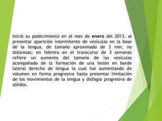 Inició su padecimiento en el mes de enero del 2013, al
presentar aparición intermitente de vesículas en la base
de la lengua, de tamaño aproximado de 3 mm, no
dolorosas; en febrero en el transcurso de 3 semanas
refiere un aumento del tamaño de las vesículas
acompañado de la formación de una lesión en borde
lateral derecho de lengua la cual fue aumentando de
volumen en forma progresiva hasta presentar limitación
de los movimientos de la lengua y disfagia progresiva de
sólidos.

 