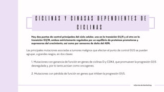 Informe de Marketing
Las principales mutaciones asociadas a tumores malignos que afectan el punto de control G1/S se pueden
agrupar, a grandes rasgos, en dos clases:
Hay dos puntos de control principales del ciclo celular, uno en la transición G1/S y el otro en la
transición G2/M, ambos estrictamente regulados por un equilibrio de proteínas promotoras y
supresoras del crecimiento, así como por sensores de daño del ADN.
CICLINAS Y CINASAS DEPENDIENTES DE
CICLINAS
1. Mutaciones con ganancia de función en genes de ciclinas D y CDK4, que promueven la progresión G1/S
desregulada y, por lo tanto,actúan como oncogenes.
2. Mutaciones con pérdida de función en genes que inhiben la progresión G1/S.
 