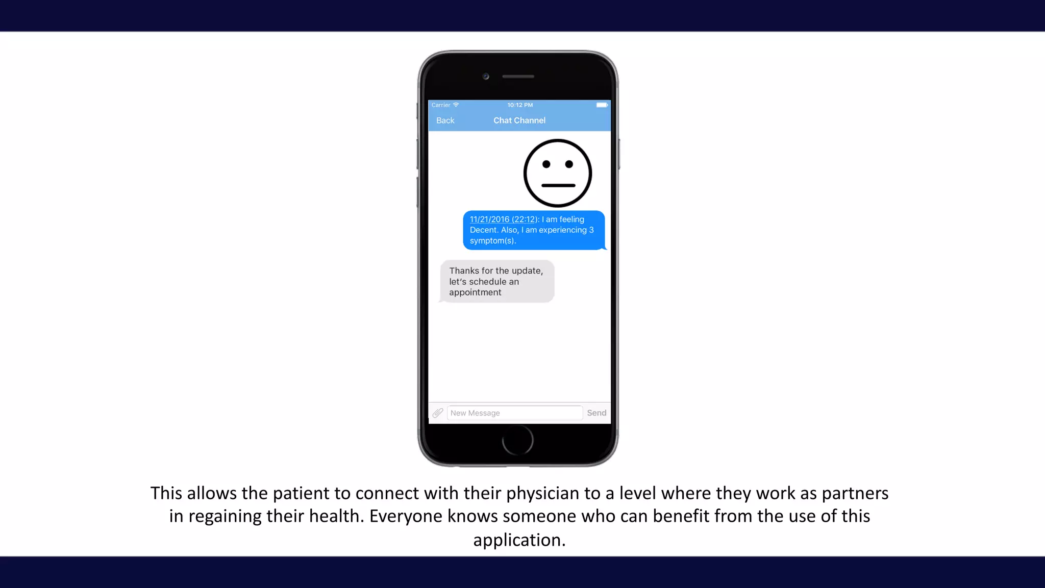 This	allows	the	patient	to	connect	with	their	physician	to	a	level	where	they	work	as	partners	
in	regaining	their	health.	Everyone	knows	someone	who	can	benefit	from	the	use	of	this	
application.	
 