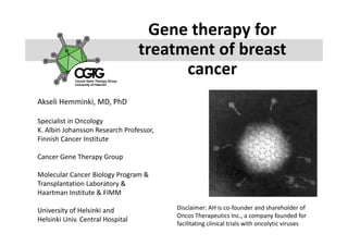 Gene therapy for 
                                  treatment of breast 
                                        cancer 
                                        cancer
Akseli Hemminki, MD, PhD

Specialist in Oncology 
Specialist in Oncology
K. Albin Johansson Research Professor, 
Finnish Cancer Institute

Cancer Gene Therapy Group

Molecular Cancer Biology Program & 
Transplantation Laboratory & 
Haartman Institute & FIMM

University of Helsinki and                Disclaimer: AH is co‐founder and shareholder of 
                                          Disclaimer AH is co founder and shareholder of
                                          Oncos Therapeutics Inc., a company founded for 
Helsinki Univ. Central Hospital
                                          facilitating clinical trials with oncolytic viruses
 