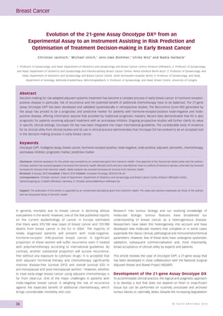 Breast Cancer



                 Evolution of the 21-gene Assay Oncotype DX® from an
          Experimental Assay to an Instrument Assisting in Risk Prediction and
           Optimisation of Treatment Decision-making in Early Breast Cancer
                   C h r i s t i a n J a c k i s c h , 1 M i c h a e l U n t c h , 2 J e n s - U w e B l o h m e r, 3 U l r i k e N i t z 4 a n d N a d i a H a r b e c k 5


1. Professor of Gynaecology, and Head, Department of Obstetrics and Gynaecology and Breast Cancer Centre, Klinikum Offenbach; 2. Professor of Gynaecology,
and Head, Department of Obstetrics and Gynaecology and Interdisciplinary Breast Cancer Centre, Helios Klinikum Berlin-Buch; 3. Professor of Gynaecology, and
     Head, Department of Obstetrics and Gynaecology and Breast Cancer Centre, Sankt Gertrauden Hospital, Berlin; 4. Professor of Gynaecology, and Head,
       Department of Senology, Bethesda Krankenhaus, Mönchengladbach; 5. Professor of Gynaecology, and Head, Breast Centre, University of Cologne




  Abstract
  Decision-making for risk-adapted adjuvant systemic treatment has become a complex process in early breast cancer. In hormone-receptor-
  positive disease in particular, risk of recurrence and the potential benefit of additional chemotherapy have to be balanced. The 21-gene
  assay Oncotype DX® has been developed and validated systematically in retrospective studies. The Recurrence Score (RS) generated by
  the assay has proved to be a prognostic and predictive marker for patients with hormone-receptor-positive node-negative and node-
  positive disease, offering information beyond that provided by traditional prognostic markers. Recent data demonstrated that RS is also
  prognostic for patients receiving adjuvant treatment with an aromatase inhibitor. Ongoing prospective studies will further clarify its value
  in specific clinical settings. Oncotype DX has now been integrated into major international guidelines. The considerable body of evidence
  for its clinical utility from clinical studies and its use in clinical practice demonstrates that Oncotype DX has evolved to be an accepted tool
  in the decision-making process in early breast cancer.


  Keywords
  Oncotype DX®, multigene assay, breast cancer, hormone-receptor-positive, node-negative, node-positive, adjuvant, tamoxifen, chemotherapy,
  aromatase inhibitor, prognostic marker, predictive marker


  Disclosure: Editorial assistance for this article was provided by an unrestricted grant from Genomic Health. Final approval of the manuscript rested solely with the authors.
  Christian Jackisch has received speaker’s honoraria from Genomic Health. Michael Untch and Jens-Uwe Blohmer have no conflicts of interest to declare. Ulrike Nitz has received
  honoraria for lectures from Genomic Health. Nadia Harbeck has received honoraria for lectures from Genomic Health.
  Received: 8 January 2010 Accepted: 2 March 2010 Citation: European Oncology, 2010;6(1):36–42
  Correspondence: Christian Jackisch, Head of Department, Department of Obstetrics and Gynaecology and Breast Cancer Centre, Klinikum Offenbach GmbH,
  Starkenburgring 66, D-63069 Offenbach, Germany. E: Christian.Jackisch@klinikum-offenbach.de


  Support: The publication of this article is supported by an unrestricted educational grant from Genomic Health. The views and opinions expressed are those of the authors
  and not necessarily those of Genomic Health.




In general, mortality due to breast cancer is declining almost                                   Research into tumour biology and our evolving knowledge of
everywhere in the world. However, one of the few published reports                               molecular biologic tumour features have broadened our
on the current epidemiology of cancer in Europe estimated                                        understanding of breast cancer as a heterogeneous disease.
that there were 370,100 new cases of breast cancer and 129,900                                   Researchers have taken this heterogeneity into account and have
deaths from breast cancer in the EU in 2004.1 The majority of                                    developed new molecular markers that complete or in some cases
newly diagnosed patients will present with node-negative,                                        supersede the classic clinical, pathological and immunohistochemical
hormone-receptor (HR)-positive breast cancer. A significant                                      parameters. However, few of these tests have undergone systematic
proportion of these women will suffer recurrence even if treated                                 validation, subsequent commercialisation and, most importantly,
with polychemotherapy according to international guidelines. By                                  broad acceptance of clinical utility by experts and patients.
contrast, another substantial proportion will survive recurrence-
free without any exposure to cytotoxic drugs. 2 It is accepted that                              This article reviews the case of Oncotype DX®, a 21-gene assay that
both adjuvant hormonal therapy and chemotherapy significantly                                    has been developed in close collaboration with the National Surgical
improve disease-free survival (DFS) and overall survival (OS) in                                 Adjuvant Breast and Bowel Project (NSABP).
pre-menopausal and post-menopausal women.2 However, whether
to treat early-stage breast cancer using adjuvant chemotherapy is                                Development of the 21-gene Assay Oncotype DX
far from clear-cut. One of the major challenges in patients with                                 To accommodate clinical practice, the logical and pragmatic approach
node-negative breast cancer is weighing the risk of recurrence                                   is to develop a test that does not depend on fresh or snap-frozen
against the expected benefit of additional chemotherapy, which                                   tissue but can be performed on routinely processed and archived
brings considerable morbidity and cost.                                                          tumour blocks or, optimally, slides. Despite the increasing degradation



36                                                                                                                                                           © TOUCH BRIEFINGS 2010
 