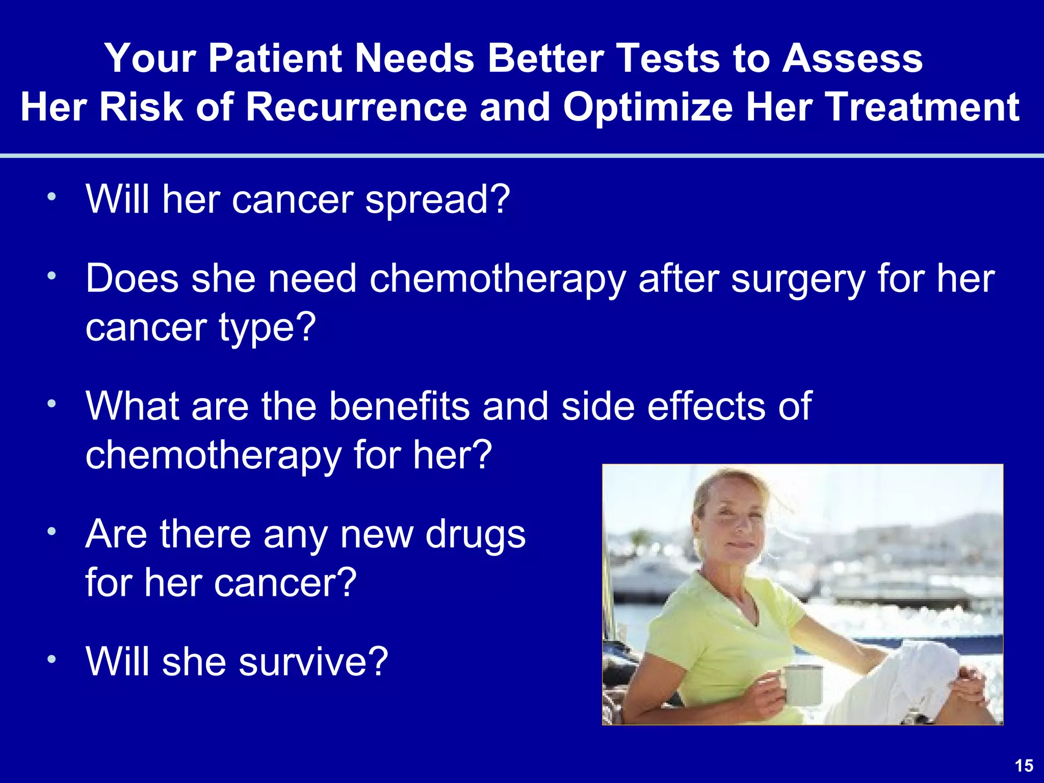 15
Your Patient Needs Better Tests to Assess
Her Risk of Recurrence and Optimize Her Treatment
• Will her cancer spread?
• Does she need chemotherapy after surgery for her
cancer type?
• What are the benefits and side effects of
chemotherapy for her?
• Are there any new drugs
for her cancer?
• Will she survive?
 
