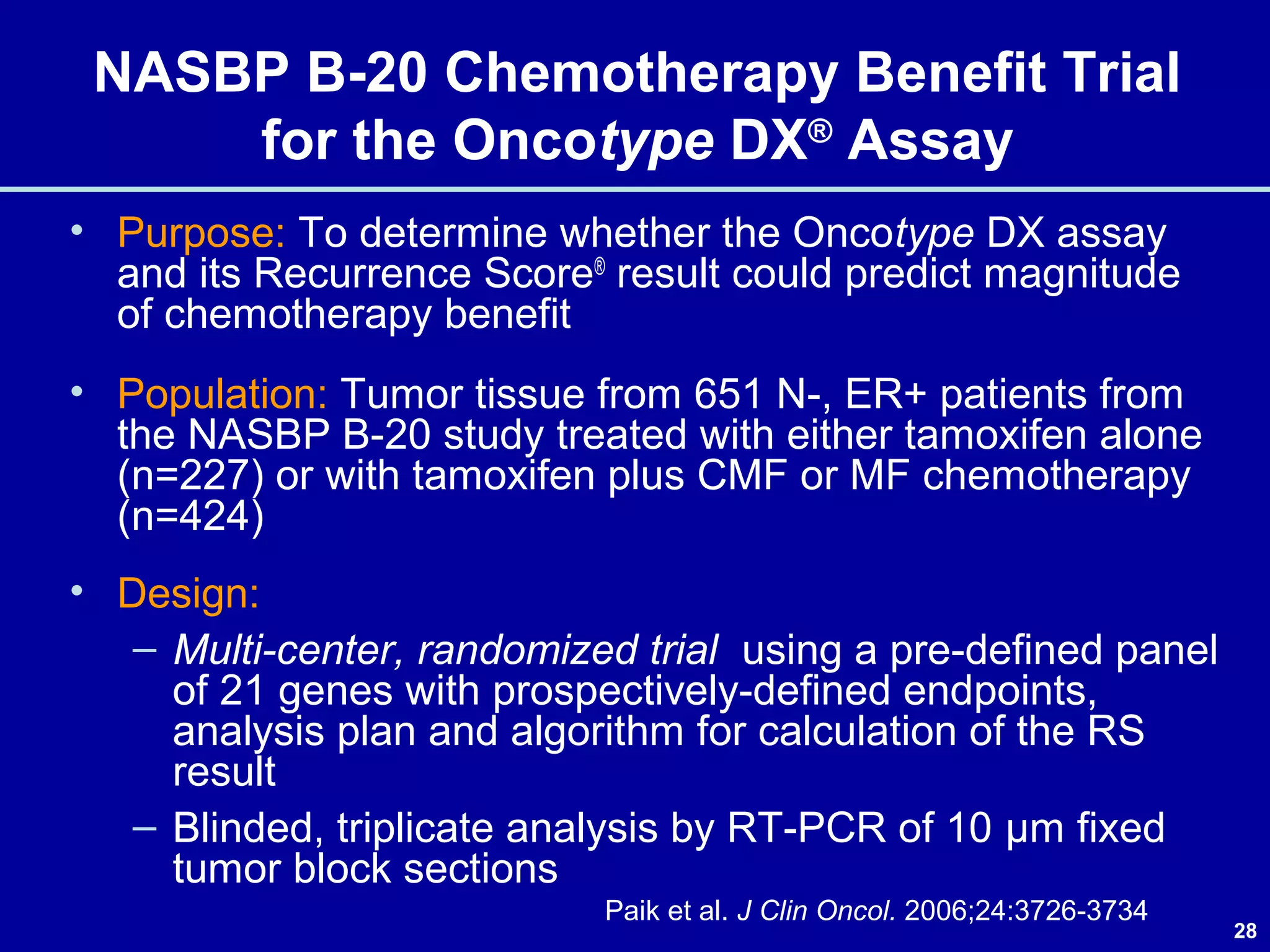 28
NASBP B-20 Chemotherapy Benefit Trial
for the Oncotype DX®
Assay
• Purpose: To determine whether the Oncotype DX assay
and its Recurrence Score®
result could predict magnitude
of chemotherapy benefit
• Population: Tumor tissue from 651 N-, ER+ patients from
the NASBP B-20 study treated with either tamoxifen alone
(n=227) or with tamoxifen plus CMF or MF chemotherapy
(n=424)
• Design:
– Multi-center, randomized trial using a pre-defined panel
of 21 genes with prospectively-defined endpoints,
analysis plan and algorithm for calculation of the RS
result
– Blinded, triplicate analysis by RT-PCR of 10 μm fixed
tumor block sections
Paik et al. J Clin Oncol. 2006;24:3726-3734
 