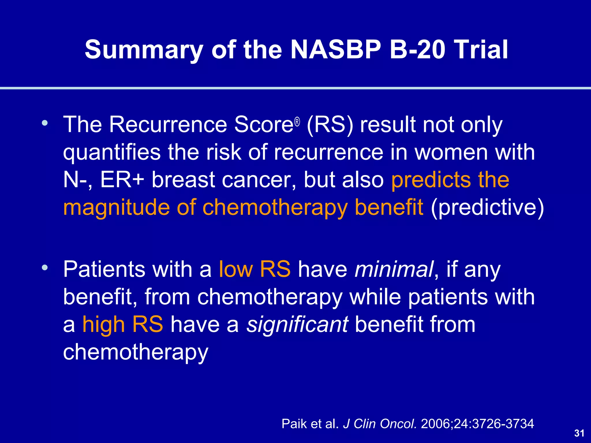 31
Summary of the NASBP B-20 Trial
• The Recurrence Score® (RS) result not only
quantifies the risk of recurrence in women with
N-, ER+ breast cancer, but also predicts the
magnitude of chemotherapy benefit (predictive)
• Patients with a low RS have minimal, if any
benefit, from chemotherapy while patients with
a high RS have a significant benefit from
chemotherapy
Paik et al. J Clin Oncol. 2006;24:3726-3734
 
