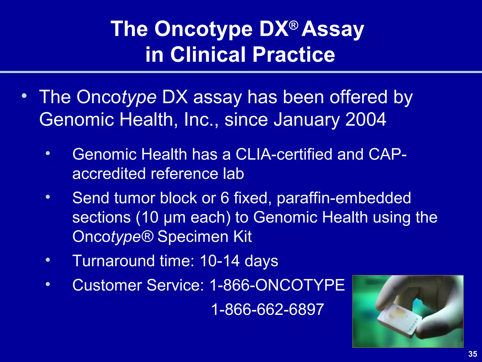 35
The Oncotype DX®
Assay
in Clinical Practice
• The Oncotype DX assay has been offered by
Genomic Health, Inc., since January 2004
• Genomic Health has a CLIA-certified and CAP-
accredited reference lab
• Send tumor block or 6 fixed, paraffin-embedded
sections (10 µm each) to Genomic Health using the
Oncotype® Specimen Kit
• Turnaround time: 10-14 days
• Customer Service: 1-866-ONCOTYPE
1-866-662-6897
 