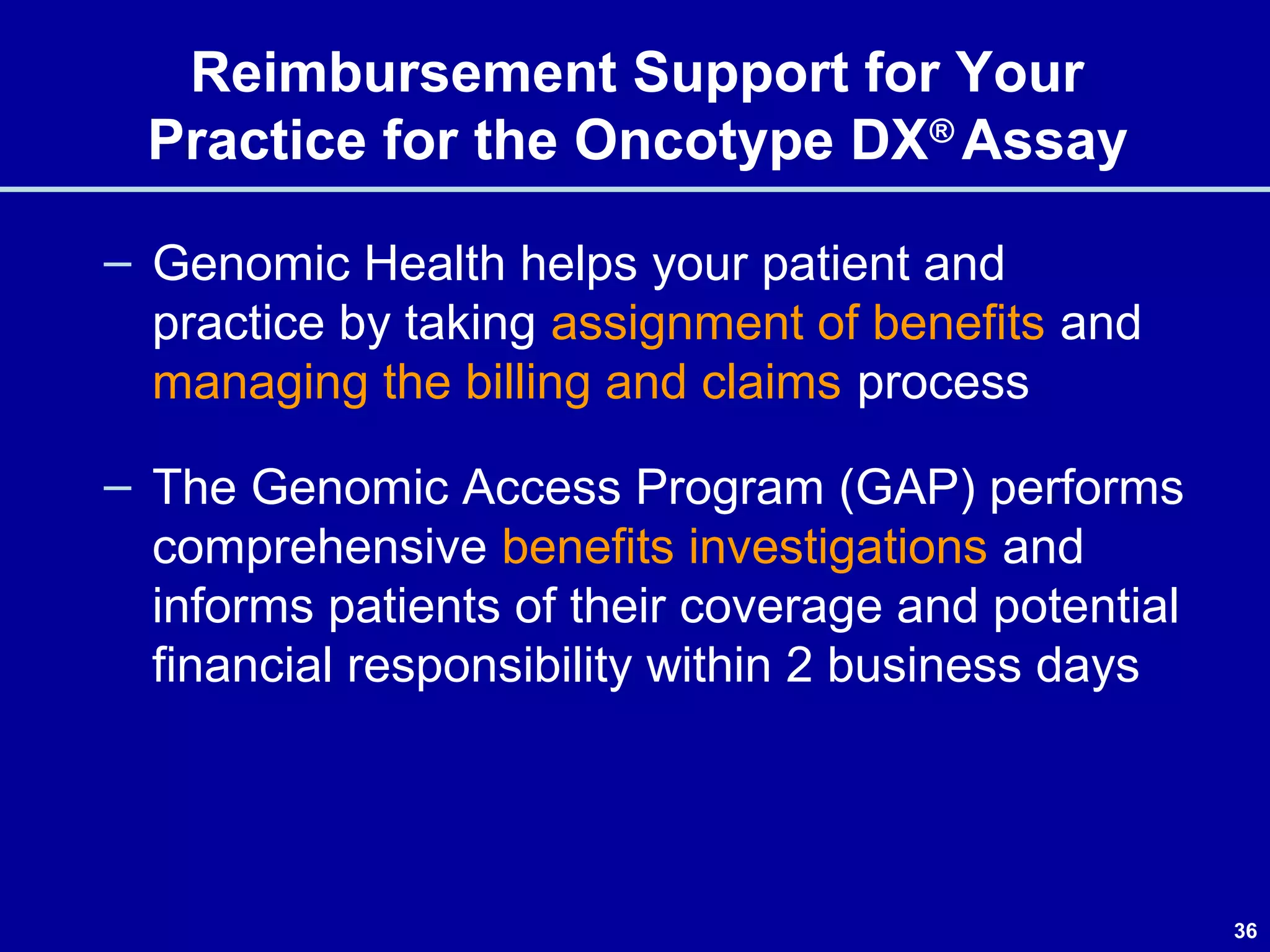 36
Reimbursement Support for Your
Practice for the Oncotype DX®
Assay
– Genomic Health helps your patient and
practice by taking assignment of benefits and
managing the billing and claims process
– The Genomic Access Program (GAP) performs
comprehensive benefits investigations and
informs patients of their coverage and potential
financial responsibility within 2 business days
 