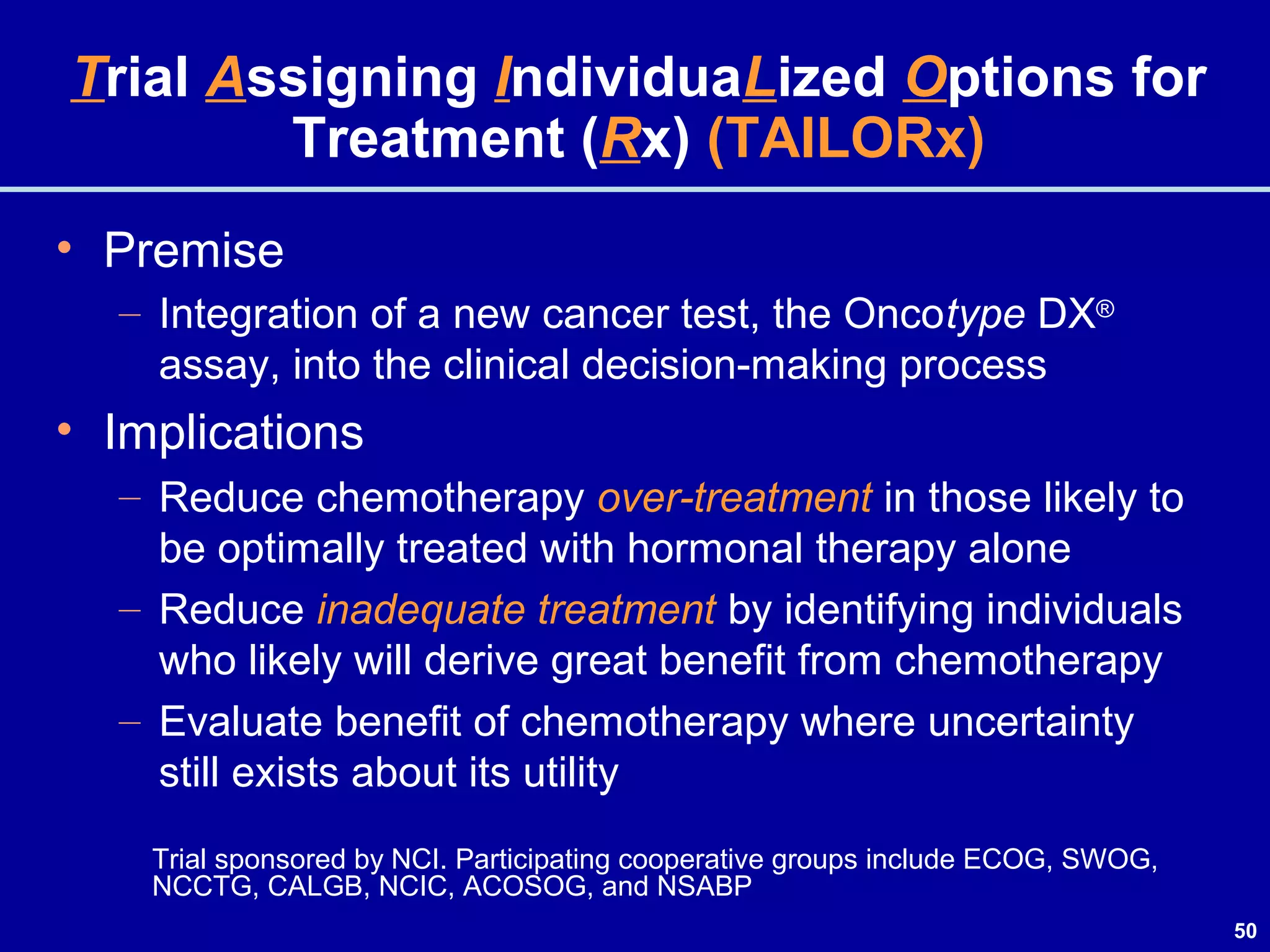 50
Trial Assigning IndividuaLized Options for
Treatment (Rx) (TAILORx)
• Premise
– Integration of a new cancer test, the Oncotype DX®
assay, into the clinical decision-making process
• Implications
– Reduce chemotherapy over-treatment in those likely to
be optimally treated with hormonal therapy alone
– Reduce inadequate treatment by identifying individuals
who likely will derive great benefit from chemotherapy
– Evaluate benefit of chemotherapy where uncertainty
still exists about its utility
Trial sponsored by NCI. Participating cooperative groups include ECOG, SWOG,
NCCTG, CALGB, NCIC, ACOSOG, and NSABP
 