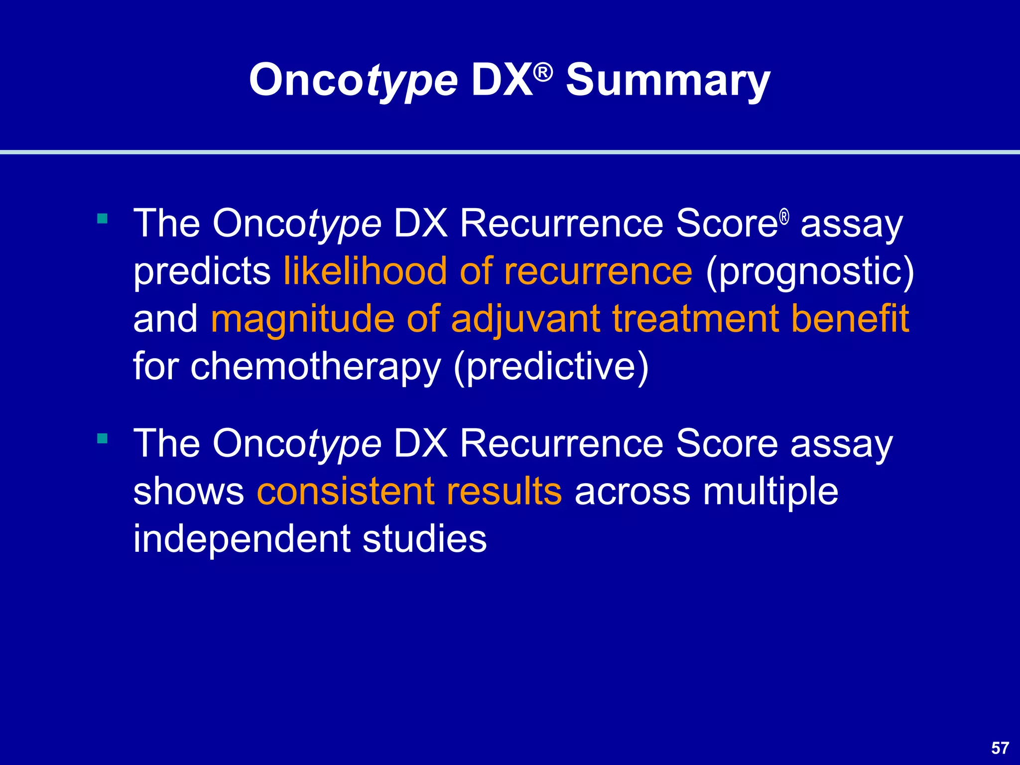 57
Oncotype DX®
Summary
 The Oncotype DX Recurrence Score®
assay
predicts likelihood of recurrence (prognostic)
and magnitude of adjuvant treatment benefit
for chemotherapy (predictive)
 The Oncotype DX Recurrence Score assay
shows consistent results across multiple
independent studies
 