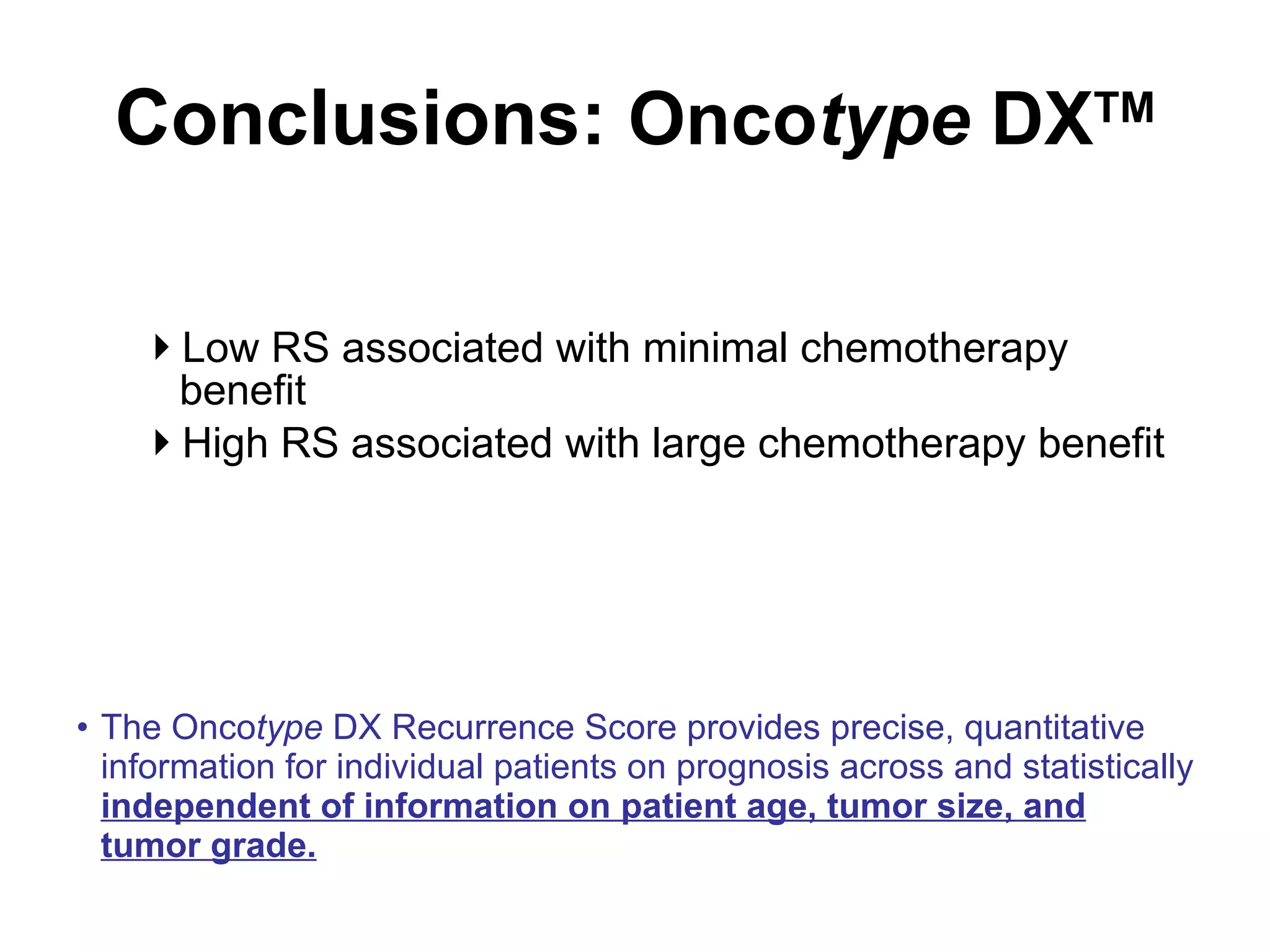 Conclusions:  Onco type  DX TM Low RS associated with minimal chemotherapy benefit High RS associated with large chemotherapy benefit The Onco type  DX Recurrence Score provides precise, quantitative information for individual patients on prognosis across and statistically  independent of information on patient age, tumor size, and tumor grade. 