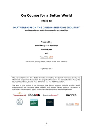 1
On Course for a Better World
Phase II:
PARTNERSHIPS IN THE DANISH SHIPPING INDUSTRY
An inspirational guide to engage in partnerships
Prepared by:
Janni Thusgaard Pedersen
Louise Kjaer
and
with support and input from CSR on Board, Helle Johansen
September 2012
The  project  ”On  Course  for  a  Better  World”  is  initiated  by  The Danish Business Authority and
The  Danish  Shipowners’  Association.  The  project  is  financed  by  The  Danish  Maritime  Fund,  The  
Lauritzen Foundation, Orients Fond (NORDEN) and The TORM foundation.
The aim of the project is to document how Danish shipping industry creates social,
environmental and economic value globally, and inspire Danish shipping companies to
strengthen their work with social, environmental and economic sustainability issues.
 