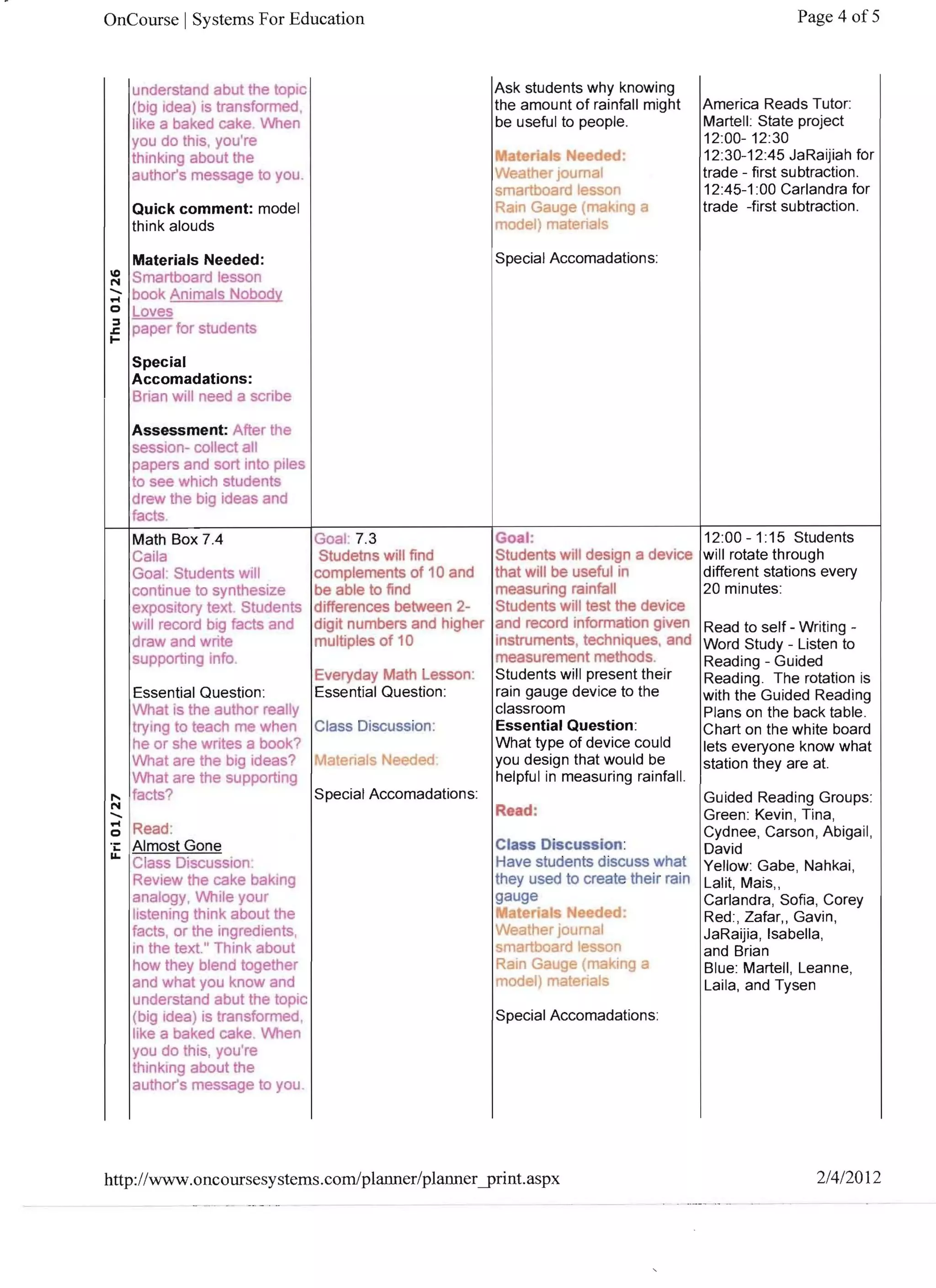 OnCourse I Systems For Education                                                              Page 4 of 5



   understand abut the tOpIC                   Ask students why knowing
   (big Idea) is transformed ,                 the amount of rainfall might     America Reads Tutor:
   like a baked cake. When                     be useful to people.             Martell: State project
   you do thiS, you're                                                          12:00- 12:30
   thinking about the                          I	 aterial
                                                M         Needed:               12:30-12:45 JaRaijiah for
   authors message to you .                     Weather joumal                  trade - first subtraction.
                                                smartboard lesson               12:45-1 :00 Carlandra for
   Quick comment: model                         Rain Gauge (making a            trade -first subtraction.
   think alouds                                 model) materials

                                                Special Accomadations:




                                               Goal:                            12:00 -1:15 Students
                                               Students will design a device    will rotate through
                                               that will be useful in           different stations every
                                               measuring rainfall               20 minutes:
                                               Students will test the device
                                               and record information given     Read to self - Writing ­
                                               instruments, techniques, and     Word Study - Listen to 

                                               measurement methods.             Reading - Guided 

                                               Students will present their      Reading. The rotation is 

                                               rain gauge device to the         with the Guided Reading 

                                               classroom                        Plans on the back table. 

                                               Essential Question:              Chart on the white board 

                                               What type of device could        lets everyone know what 

                                               you design that would be         station they are at. 

                                               helpful in measuring rainfall.
                                                                               Guided Reading Groups: 

                                                Read:                          Green: Kevin , Tina, 

                                                                               Cydnee, Carson , Abigail, 

                                                Class Discussion:              David 

                                                Have students discuss what Yellow: Gabe, Nahkai, 

                                                they used to create their rain Lalit, Mais" 

                                                gauge                          Carlandra, Sofia, Corey 

                                               I	.'l nte I · eeded:
                                                r                              Red:, Zafar" Gavin, 

                                                Weather journal                JaRaijia, Isabella, 

                                                smartboard lesson              and Brian 

                                                Rain Gauge (making a           Blue: Martell, Leanne, 

                                                model) materials               Laila, and Tysen 


                                                Special Accomadations:




http://www.oncoursesystems.com!planner/planneryrint.aspx                                         2/412012
 