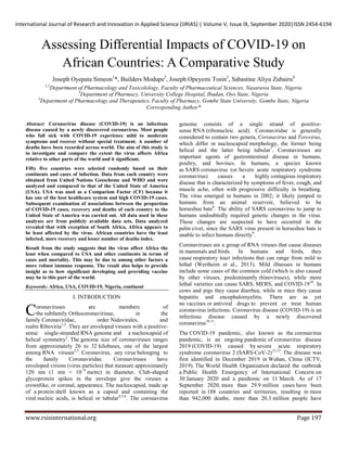 International Journal of Research and Innovation in Applied Science (IJRIAS) | Volume V, Issue IX, September 2020|ISSN 2454-6194
www.rsisinternational.org Page 197
Assessing Differential Impacts of COVID-19 on
African Countries: A Comparative Study
Joseph Oyepata Simeon1
*, Builders Modupe2
, Joseph Opeyemi Tosin3
, Sabastine Aliyu Zubairu4
1,2
Department of Pharmacology and Toxicolology, Faculty of Pharmaceutical Sciences, Nasarawa State, Nigeria
3
Department of Pharmacy, University College Hospital, Ibadan, Oyo State, Nigeria
4
Department of Pharmacology and Therapeutics, Faculty of Pharmacy, Gombe State University, Gombe State, Nigeria
Corresponding Author*
Abstract: Coronavirus disease (COVID-19) is an infectious
disease caused by a newly discovered coronavirus. Most people
who fall sick with COVID-19 experience mild to moderate
symptoms and recover without special treatment. A number of
deaths have been recorded across world. The aim of this study is
to investigate and compare the extent the virus affects Africa
relative to other parts of the world and it significant.
Fifty five countries were selected randomly based on their
continents and cases of infection. Data from each country were
obtained from United Nations Geoscheme and WHO and were
analyzed and compared to that of the United State of America
(USA). USA was used as a Comparism Factor (CF) because it
has one of the best healthcare system and high COVID-19 cases.
Subsequent examination of associations between the proportion
of COVID-19 cases, recovery and deaths of each country to the
United State of America was carried out. All data used in these
analyses are from publicly available data sets. Data analyzed
revealed that with exception of South Africa, Africa appears to
be least affected by the virus. African countries have the least
infected, more recovery and lesser number of deaths index.
Result from the study suggests that the virus affect Africa the
least when compared to USA and other continents in terms of
cases and mortality. This may be due to among other factors a
more robust immune response. The result also helps to provide
insight as to how significant developing and providing vaccine
may be to this part of the world.
Keywords: Africa, USA, COVID-19, Nigeria, continent
I. INTRODUCTION
oronaviruses are members of
the subfamily Orthocoronavirinae, in the
family Coronaviridae, order Nidovirales, and
realm Riboviria1,2
. They are enveloped viruses with a positive-
sense single-stranded RNA genome and a nucleocapsid of
helical symmetry2
. The genome size of coronaviruses ranges
from approximately 26 to 32 kilobases, one of the largest
among RNA viruses2,3
. Coronavirus, any virus belonging to
the family Coronaviridae. Coronaviruses have
enveloped virions (virus particles) that measure approximately
120 nm (1 nm = 10−9
metre) in diameter. Club-shaped
glycoprotein spikes in the envelope give the viruses a
crownlike, or coronal, appearance. The nucleocapsid, made up
of a protein shell known as a capsid and containing the
viral nucleic acids, is helical or tubular4,5,6
. The coronavirus
genome consists of a single strand of positive-
sense RNA (ribonucleic acid). Coronaviridae is generally
considered to contain two genera, Coronavirus and Torovirus,
which differ in nucleocapsid morphology, the former being
helical and the latter being tubular7
. Coronaviruses are
important agents of gastrointestinal disease in humans,
poultry, and bovines. In humans, a species known
as SARS coronavirus (or Severe acute respiratory syndrome
coronavirus) causes a highly contagious respiratory
disease that is characterized by symptoms of fever, cough, and
muscle ache, often with progressive difficulty in breathing.
The virus emerged in humans in 2002; it likely jumped to
humans from an animal reservoir, believed to be
horseshoe bats8
. The ability of SARS coronavirus to jump to
humans undoubtedly required genetic changes in the virus.
These changes are suspected to have occurred in the
palm civet, since the SARS virus present in horseshoe bats is
unable to infect humans directly9
.
Coronaviruses are a group of RNA viruses that cause diseases
in mammals and birds. In humans and birds, they
cause respiratory tract infections that can range from mild to
lethal (Wertheim et al., 2013). Mild illnesses in humans
include some cases of the common cold (which is also caused
by other viruses, predominantly rhinoviruses), while more
lethal varieties can cause SARS, MERS, and COVID-1910
. In
cows and pigs they cause diarrhea, while in mice they cause
hepatitis and encephalomyelitis. There are as yet
no vaccines or antiviral drugs to prevent or treat human
coronavirus infections. Coronavirus disease (COVID-19) is an
infectious disease caused by a newly discovered
coronavirus10,11
.
The COVID-19 pandemic, also known as the coronavirus
pandemic, is an ongoing pandemic of coronavirus disease
2019 (COVID-19) caused by severe acute respiratory
syndrome coronavirus 2 (SARS-CoV-2)12,13
. The disease was
first identified in December 2019 in Wuhan, China (ICTV,
2019). The World Health Organization declared the outbreak
a Public Health Emergency of International Concern on
30 January 2020 and a pandemic on 11 March. As of 17
September 2020, more than 29.9 million cases have been
reported in 188 countries and territories, resulting in more
than 942,000 deaths; more than 20.3 million people have
C
 