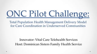 ONC  Pilot  Challenge:      Total  Population  Health  Management  Delivery  Model    
for  Care  Coordination  in  Underserved  Communities	
Innovator:  Vital  Care  Telehealth  Services	
Host:  Dominican  Sisters  Family  Health  Service	
 