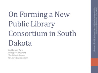 On Forming a New
Public Library
Consortium in South
Dakota
Lori Bowen Ayre
Principal Consultant
The Galecia Group
lori.ayre@galecia.com
Allcontent©2014,LoriBowenAyre.Unlessotherwisestated,this
documentanditscontentistheoriginal
 