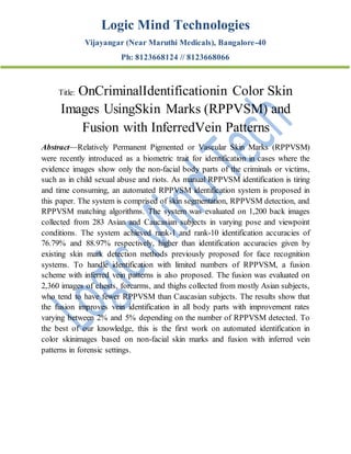 Logic Mind Technologies
Vijayangar (Near Maruthi Medicals), Bangalore-40
Ph: 8123668124 // 8123668066
Title: OnCriminalIdentificationin Color Skin
Images UsingSkin Marks (RPPVSM) and
Fusion with InferredVein Patterns
Abstract—Relatively Permanent Pigmented or Vascular Skin Marks (RPPVSM)
were recently introduced as a biometric trait for identification in cases where the
evidence images show only the non-facial body parts of the criminals or victims,
such as in child sexual abuse and riots. As manual RPPVSM identification is tiring
and time consuming, an automated RPPVSM identification system is proposed in
this paper. The system is comprised of skin segmentation, RPPVSM detection, and
RPPVSM matching algorithms. The system was evaluated on 1,200 back images
collected from 283 Asian and Caucasian subjects in varying pose and viewpoint
conditions. The system achieved rank-1 and rank-10 identification accuracies of
76.79% and 88.97% respectively, higher than identification accuracies given by
existing skin mark detection methods previously proposed for face recognition
systems. To handle identification with limited numbers of RPPVSM, a fusion
scheme with inferred vein patterns is also proposed. The fusion was evaluated on
2,360 images of chests, forearms, and thighs collected from mostly Asian subjects,
who tend to have fewer RPPVSM than Caucasian subjects. The results show that
the fusion improves vein identification in all body parts with improvement rates
varying between 2% and 5% depending on the number of RPPVSM detected. To
the best of our knowledge, this is the first work on automated identification in
color skinimages based on non-facial skin marks and fusion with inferred vein
patterns in forensic settings.
 