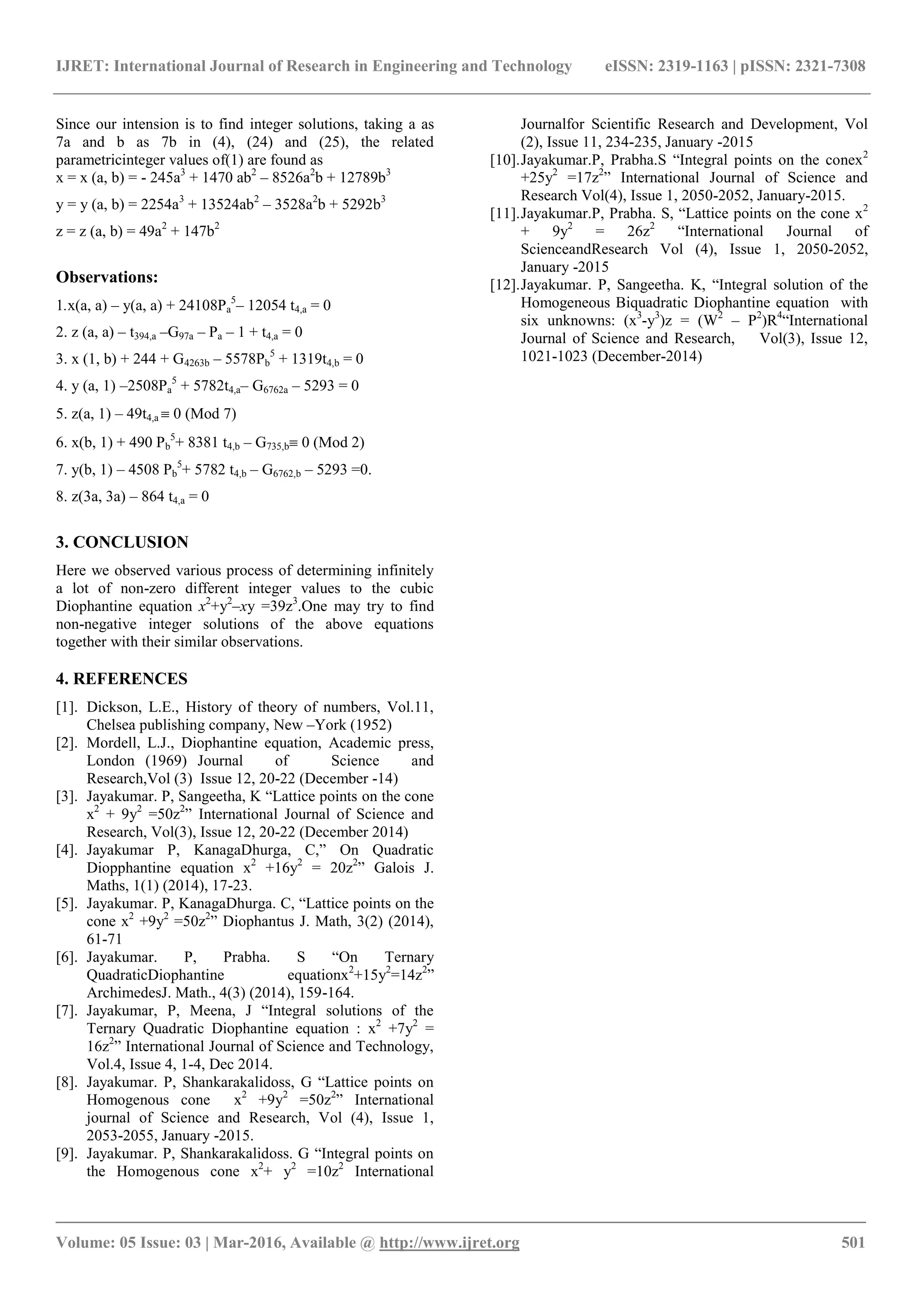 IJRET: International Journal of Research in Engineering and Technology eISSN: 2319-1163 | pISSN: 2321-7308
_______________________________________________________________________________________
Volume: 05 Issue: 03 | Mar-2016, Available @ http://www.ijret.org 501
Since our intension is to find integer solutions, taking a as
7a and b as 7b in (4), (24) and (25), the related
parametricinteger values of(1) are found as
x = x (a, b) = - 245a3
+ 1470 ab2
– 8526a2
b + 12789b3
y = y (a, b) = 2254a3
+ 13524ab2
– 3528a2
b + 5292b3
z = z (a, b) = 49a2
+ 147b2
Observations:
1.x(a, a) – y(a, a) + 24108Pa
5
– 12054 t4,a = 0
2. z (a, a) – t394,a –G97a – Pa – 1 + t4,a = 0
3. x (1, b) + 244 + G4263b – 5578Pb
5
+ 1319t4,b = 0
4. y (a, 1) –2508Pa
5
+ 5782t4,a– G6762a – 5293 = 0
5. z(a, 1) – 49t4,a  0 (Mod 7)
6. x(b, 1) + 490 Pb
5
+ 8381 t4,b – G735,b 0 (Mod 2)
7. y(b, 1) – 4508 Pb
5
+ 5782 t4,b – G6762,b – 5293 =0.
8. z(3a, 3a) – 864 t4,a = 0
3. CONCLUSION
Here we observed various process of determining infinitely
a lot of non-zero different integer values to the cubic
Diophantine equation x2
+y2
–xy =39z3
.One may try to find
non-negative integer solutions of the above equations
together with their similar observations.
4. REFERENCES
[1]. Dickson, L.E., History of theory of numbers, Vol.11,
Chelsea publishing company, New –York (1952)
[2]. Mordell, L.J., Diophantine equation, Academic press,
London (1969) Journal of Science and
Research,Vol (3) Issue 12, 20-22 (December -14)
[3]. Jayakumar. P, Sangeetha, K “Lattice points on the cone
x2
+ 9y2
=50z2
” International Journal of Science and
Research, Vol(3), Issue 12, 20-22 (December 2014)
[4]. Jayakumar P, KanagaDhurga, C,” On Quadratic
Diopphantine equation x2
+16y2
= 20z2
” Galois J.
Maths, 1(1) (2014), 17-23.
[5]. Jayakumar. P, KanagaDhurga. C, “Lattice points on the
cone x2
+9y2
=50z2
” Diophantus J. Math, 3(2) (2014),
61-71
[6]. Jayakumar. P, Prabha. S “On Ternary
QuadraticDiophantine equationx2
+15y2
=14z2
”
ArchimedesJ. Math., 4(3) (2014), 159-164.
[7]. Jayakumar, P, Meena, J “Integral solutions of the
Ternary Quadratic Diophantine equation : x2
+7y2
=
16z2
” International Journal of Science and Technology,
Vol.4, Issue 4, 1-4, Dec 2014.
[8]. Jayakumar. P, Shankarakalidoss, G “Lattice points on
Homogenous cone x2
+9y2
=50z2
” International
journal of Science and Research, Vol (4), Issue 1,
2053-2055, January -2015.
[9]. Jayakumar. P, Shankarakalidoss. G “Integral points on
the Homogenous cone x2
+ y2
=10z2
International
Journalfor Scientific Research and Development, Vol
(2), Issue 11, 234-235, January -2015
[10].Jayakumar.P, Prabha.S “Integral points on the conex2
+25y2
=17z2
” International Journal of Science and
Research Vol(4), Issue 1, 2050-2052, January-2015.
[11].Jayakumar.P, Prabha. S, “Lattice points on the cone x2
+ 9y2
= 26z2
“International Journal of
ScienceandResearch Vol (4), Issue 1, 2050-2052,
January -2015
[12].Jayakumar. P, Sangeetha. K, “Integral solution of the
Homogeneous Biquadratic Diophantine equation with
six unknowns: (x3
-y3
)z = (W2
– P2
)R4
“International
Journal of Science and Research, Vol(3), Issue 12,
1021-1023 (December-2014)
 