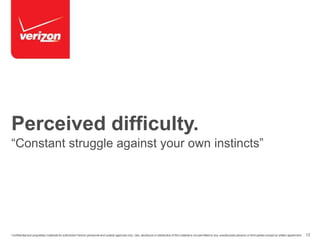 Perceived difficulty. 
“Constant struggle against your own instincts” 
Confidential and proprietary materials for authorized Verizon personnel and outside agencies only. Use, disclosure or distribution of this material is not permitted to any unauthorized persons or third parties except by written agreement. 12 
 