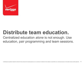 Distribute team education. 
Centralized education alone is not enough. Use 
education, pair programming and team sessions. 
Confidential and proprietary materials for authorized Verizon personnel and outside agencies only. Use, disclosure or distribution of this material is not permitted to any unauthorized persons or third parties except by written agreement. 15 
 