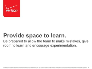 Provide space to learn. 
Be prepared to allow the team to make mistakes, give 
room to learn and encourage experimentation. 
Confidential and proprietary materials for authorized Verizon personnel and outside agencies only. Use, disclosure or distribution of this material is not permitted to any unauthorized persons or third parties except by written agreement. 16 
 