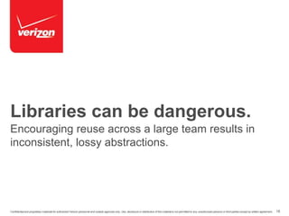 Libraries can be dangerous. 
Encouraging reuse across a large team results in 
inconsistent, lossy abstractions. 
Confidential and proprietary materials for authorized Verizon personnel and outside agencies only. Use, disclosure or distribution of this material is not permitted to any unauthorized persons or third parties except by written agreement. 18 
 