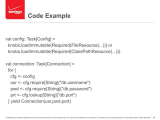 Code Example 
val config: Task[Config] = 
knobs.loadImmutable(Required(FileResource(...))) or 
knobs.loadImmutable(Required(ClassPathResource(...))) 
val connection: Task[Connection] = 
for { 
cfg <- config 
usr <- cfg.require[String]("db.username") 
pwd <- cfg.require[String]("db.password") 
prt <- cfg.lookup[String]("db.port") 
} yield Connection(usr,pwd,port) 
Confidential and proprietary materials for authorized Verizon personnel and outside agencies only. Use, disclosure or distribution of this material is not permitted to any unauthorized persons or third parties except by written agreement. 20 
 