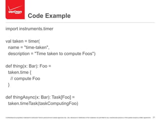 Code Example 
import instruments.timer 
val taken = timer( 
name = "time-taken", 
description = "Time taken to compute Foos") 
def thing(x: Bar): Foo = 
taken.time { 
// compute Foo 
} 
def thingAsync(x: Bar): Task[Foo] = 
taken.timeTask(taskComputingFoo) 
Confidential and proprietary materials for authorized Verizon personnel and outside agencies only. Use, disclosure or distribution of this material is not permitted to any unauthorized persons or third parties except by written agreement. 21 
 