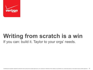 Writing from scratch is a win 
If you can: build it. Taylor to your orgs’ needs. 
Confidential and proprietary materials for authorized Verizon personnel and outside agencies only. Use, disclosure or distribution of this material is not permitted to any unauthorized persons or third parties except by written agreement. 22 
 