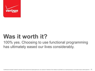 Was it worth it? 
100% yes. Choosing to use functional programming 
has ultimately eased our lives considerably. 
Confidential and proprietary materials for authorized Verizon personnel and outside agencies only. Use, disclosure or distribution of this material is not permitted to any unauthorized persons or third parties except by written agreement. 25 
 