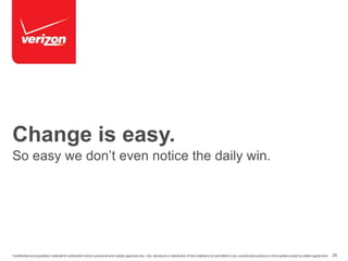 Change is easy. 
So easy we don’t even notice the daily win. 
Confidential and proprietary materials for authorized Verizon personnel and outside agencies only. Use, disclosure or distribution of this material is not permitted to any unauthorized persons or third parties except by written agreement. 26 
 
