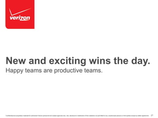 New and exciting wins the day. 
Happy teams are productive teams. 
Confidential and proprietary materials for authorized Verizon personnel and outside agencies only. Use, disclosure or distribution of this material is not permitted to any unauthorized persons or third parties except by written agreement. 27 
 