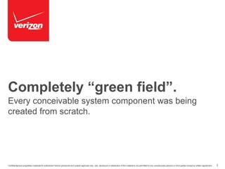 Completely “green field”. 
Every conceivable system component was being 
created from scratch. 
Confidential and proprietary materials for authorized Verizon personnel and outside agencies only. Use, disclosure or distribution of this material is not permitted to any unauthorized persons or third parties except by written agreement. 3 
 