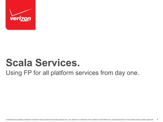 Scala Services. 
Using FP for all platform services from day one. 
Confidential and proprietary materials for authorized Verizon personnel and outside agencies only. Use, disclosure or distribution of this material is not permitted to any unauthorized persons or third parties except by written agreement. 4 
 