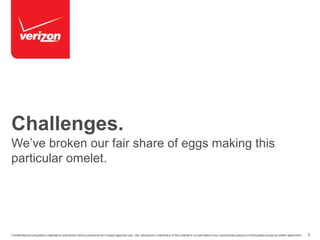 Challenges. 
We’ve broken our fair share of eggs making this 
particular omelet. 
Confidential and proprietary materials for authorized Verizon personnel and outside agencies only. Use, disclosure or distribution of this material is not permitted to any unauthorized persons or third parties except by written agreement. 5 
 