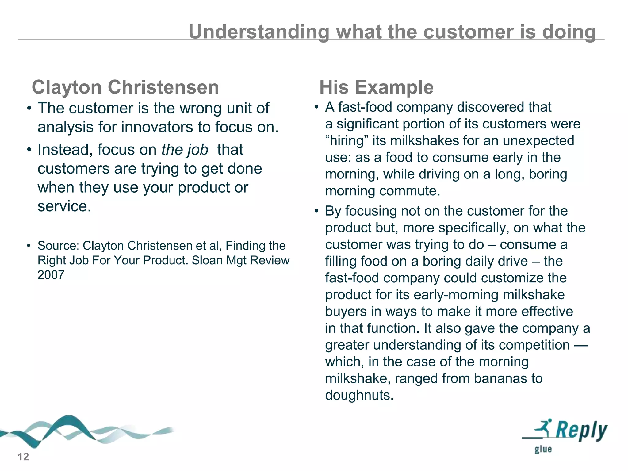 Understanding what the customer is doing
Clayton Christensen
• The customer is the wrong unit of
analysis for innovators to focus on.
• Instead, focus on the job that
customers are trying to get done
when they use your product or
service.
• Source: Clayton Christensen et al, Finding the
Right Job For Your Product. Sloan Mgt Review
2007

12

His Example
• A fast-food company discovered that
a significant portion of its customers were
―hiring‖ its milkshakes for an unexpected
use: as a food to consume early in the
morning, while driving on a long, boring
morning commute.
• By focusing not on the customer for the
product but, more specifically, on what the
customer was trying to do – consume a
filling food on a boring daily drive – the
fast-food company could customize the
product for its early-morning milkshake
buyers in ways to make it more effective
in that function. It also gave the company a
greater understanding of its competition —
which, in the case of the morning
milkshake, ranged from bananas to
doughnuts.

 