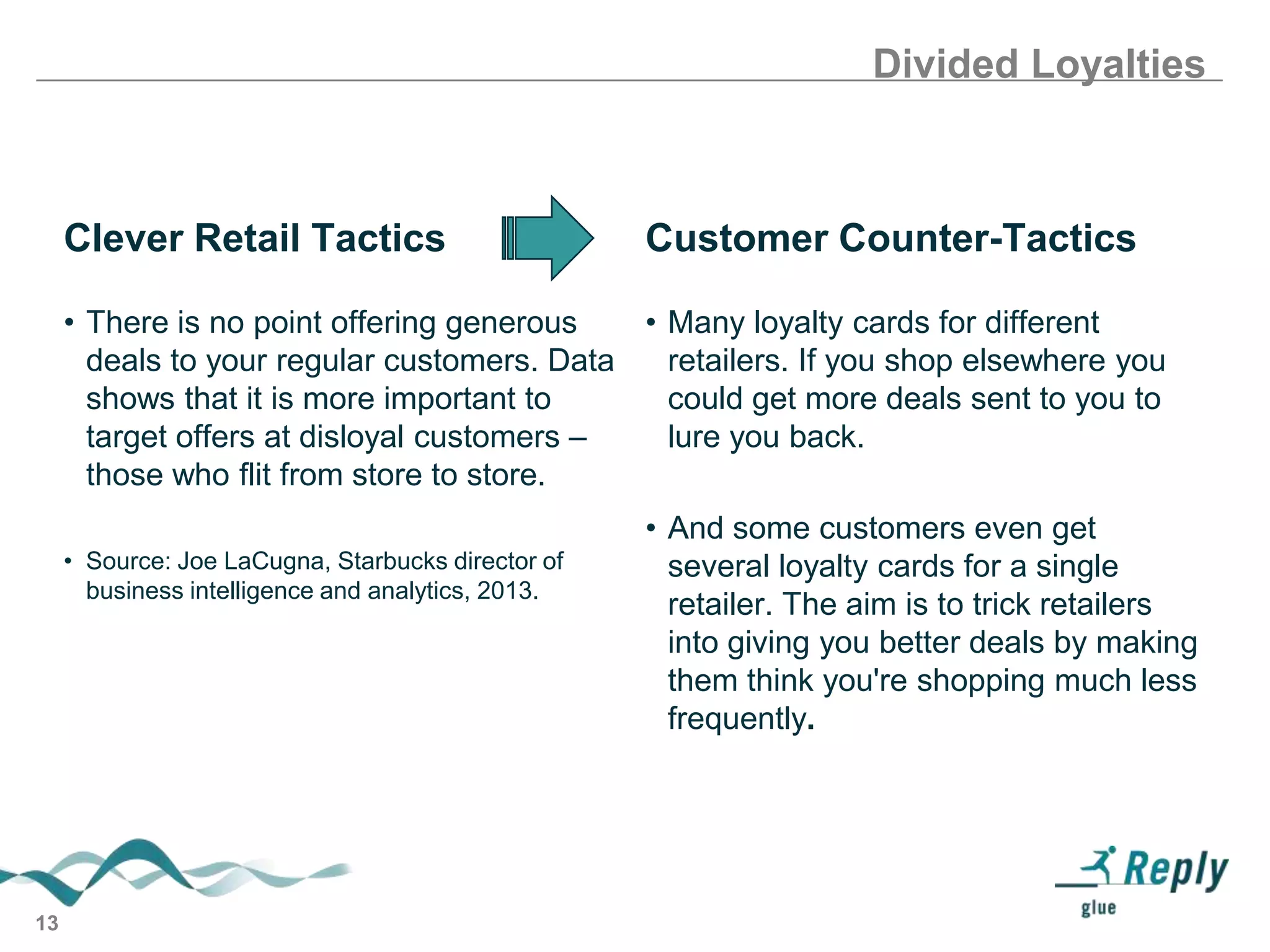 Divided Loyalties

Clever Retail Tactics

Customer Counter-Tactics

• There is no point offering generous
• Many loyalty cards for different
deals to your regular customers. Data
retailers. If you shop elsewhere you
shows that it is more important to
could get more deals sent to you to
target offers at disloyal customers –
lure you back.
those who flit from store to store.
• Source: Joe LaCugna, Starbucks director of
business intelligence and analytics, 2013.

13

• And some customers even get
several loyalty cards for a single
retailer. The aim is to trick retailers
into giving you better deals by making
them think you're shopping much less
frequently.

 