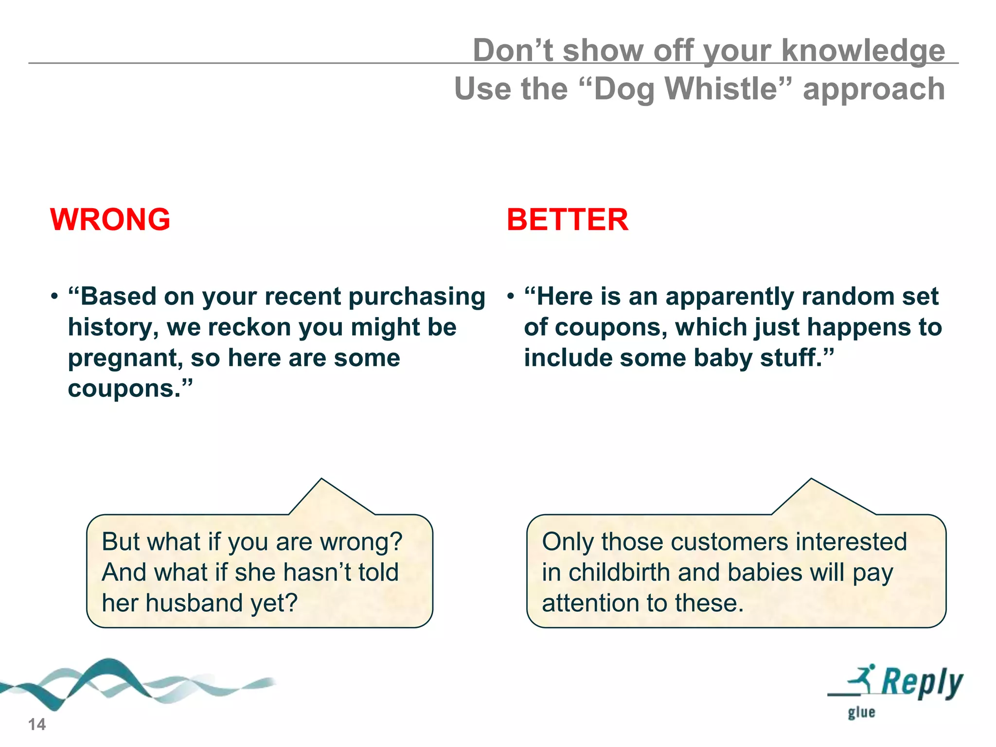 Don’t show off your knowledge
Use the “Dog Whistle” approach

WRONG

BETTER

• “Based on your recent purchasing • “Here is an apparently random set
history, we reckon you might be
of coupons, which just happens to
pregnant, so here are some
include some baby stuff.”
coupons.”

But what if you are wrong?
And what if she hasn’t told
her husband yet?

14

Only those customers interested
in childbirth and babies will pay
attention to these.

 