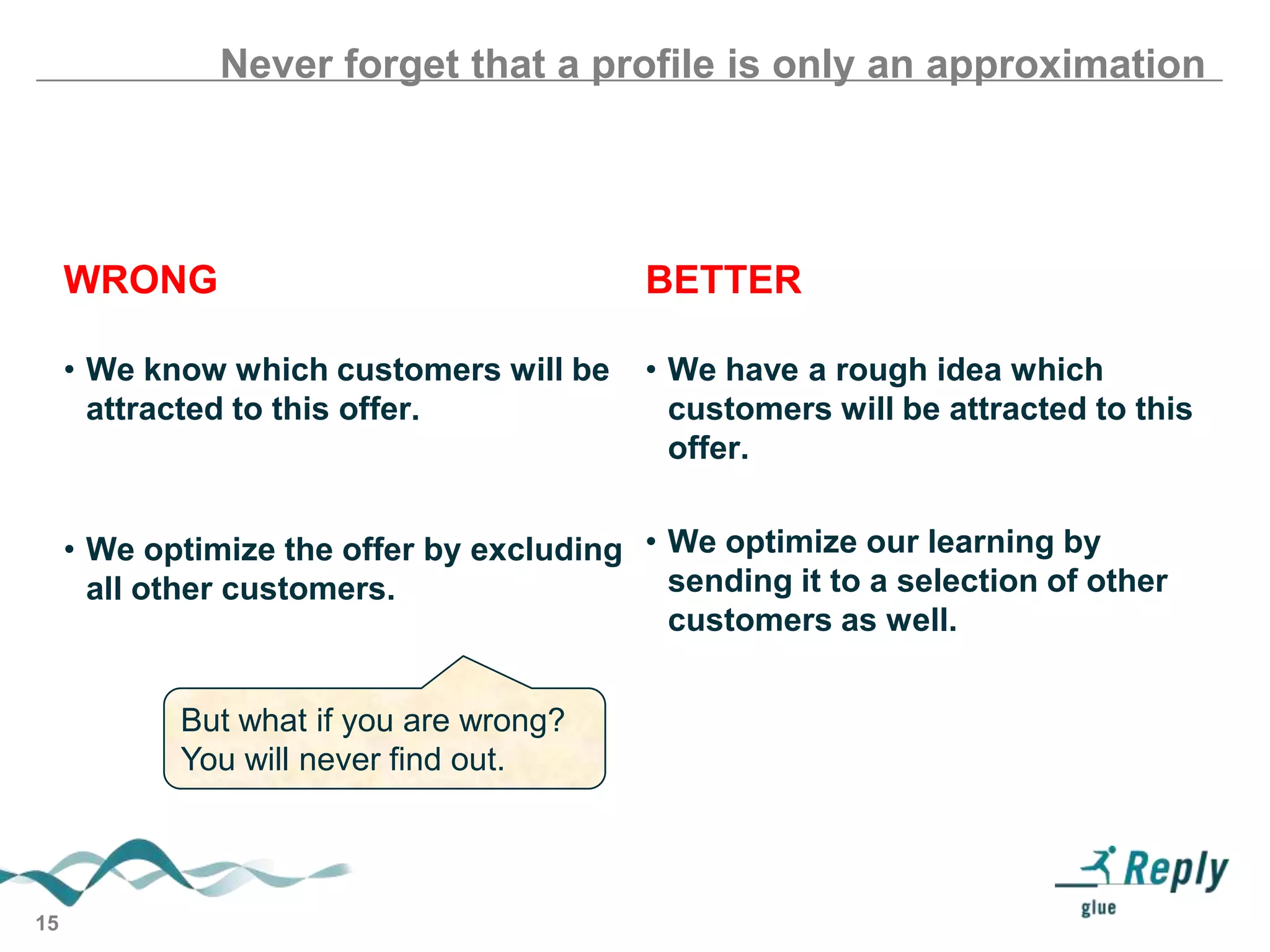 Never forget that a profile is only an approximation

WRONG

BETTER

• We know which customers will be
attracted to this offer.

• We have a rough idea which
customers will be attracted to this
offer.

• We optimize the offer by excluding • We optimize our learning by
sending it to a selection of other
all other customers.
customers as well.
But what if you are wrong?
You will never find out.

15

 