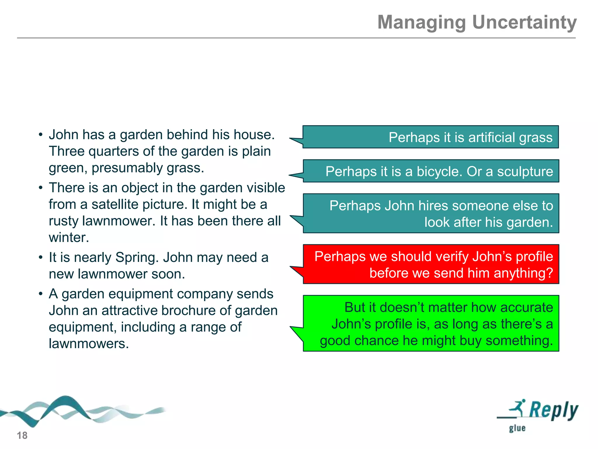 Managing Uncertainty

• John has a garden behind his house.
Three quarters of the garden is plain
green, presumably grass.
• There is an object in the garden visible
from a satellite picture. It might be a
rusty lawnmower. It has been there all
winter.
• It is nearly Spring. John may need a
new lawnmower soon.
• A garden equipment company sends
John an attractive brochure of garden
equipment, including a range of
lawnmowers.

18

Perhaps it is artificial grass
Perhaps it is a bicycle. Or a sculpture
Perhaps John hires someone else to
look after his garden.
Perhaps we should verify John’s profile
before we send him anything?
But it doesn’t matter how accurate
John’s profile is, as long as there’s a
good chance he might buy something.

 