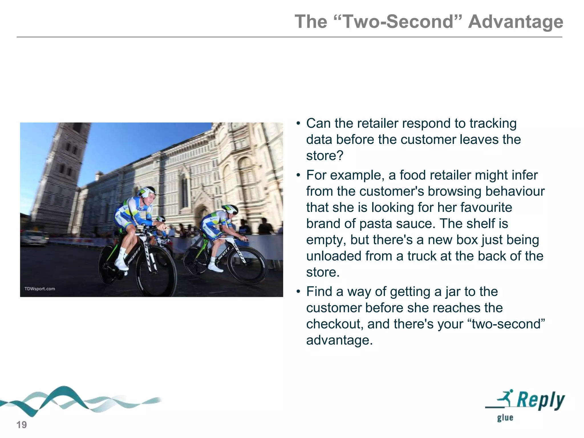 The “Two-Second” Advantage

• Can the retailer respond to tracking
data before the customer leaves the
store?
• For example, a food retailer might infer
from the customer's browsing behaviour
that she is looking for her favourite
brand of pasta sauce. The shelf is
empty, but there's a new box just being
unloaded from a truck at the back of the
store.
• Find a way of getting a jar to the
customer before she reaches the
checkout, and there's your ―two-second‖
advantage.

19

 