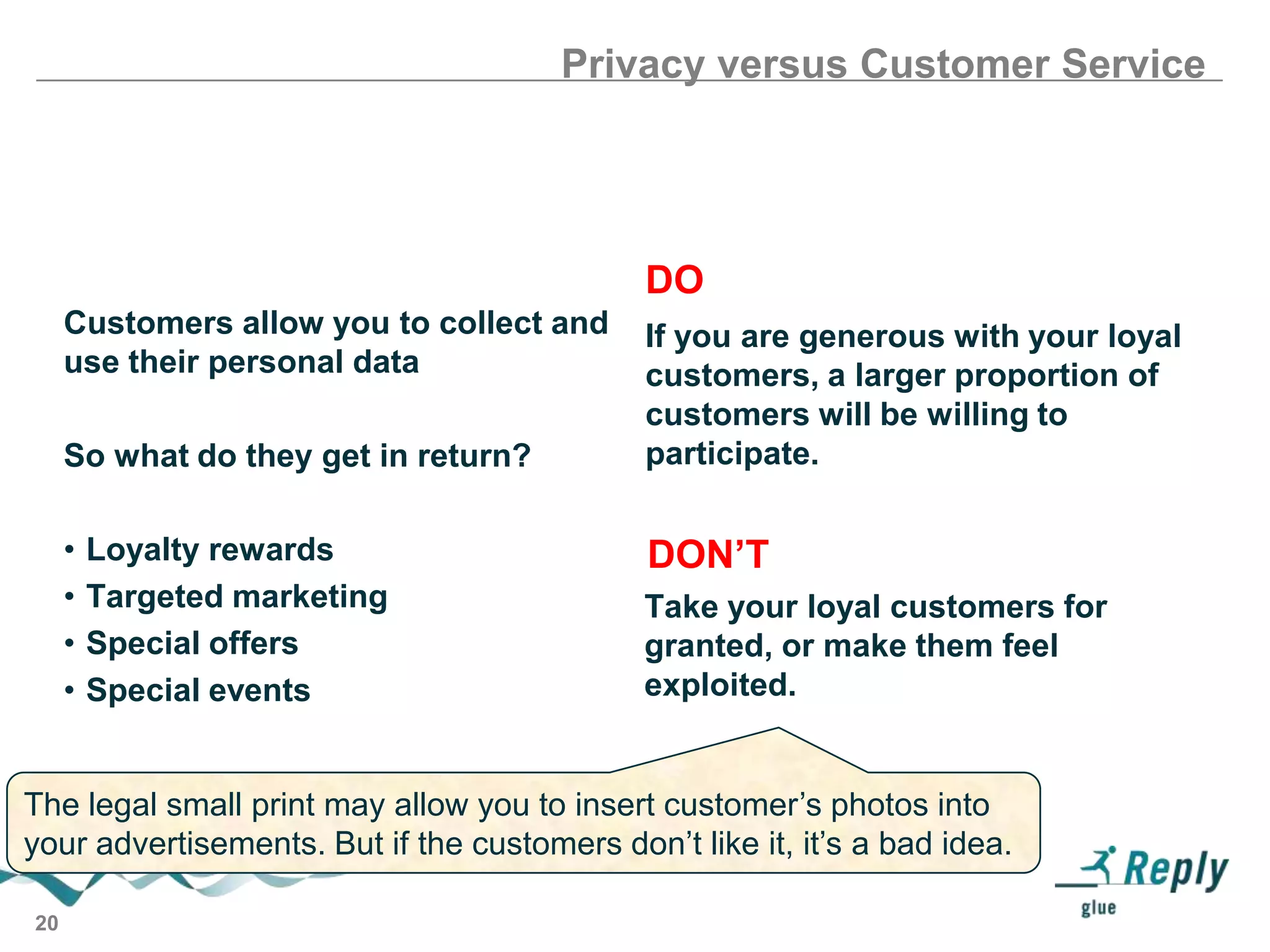 Privacy versus Customer Service

DO
Customers allow you to collect and
use their personal data

So what do they get in return?
•
•
•
•

Loyalty rewards
Targeted marketing
Special offers
Special events

If you are generous with your loyal
customers, a larger proportion of
customers will be willing to
participate.

DON’T
Take your loyal customers for
granted, or make them feel
exploited.

The legal small print may allow you to insert customer’s photos into
your advertisements. But if the customers don’t like it, it’s a bad idea.
20

 