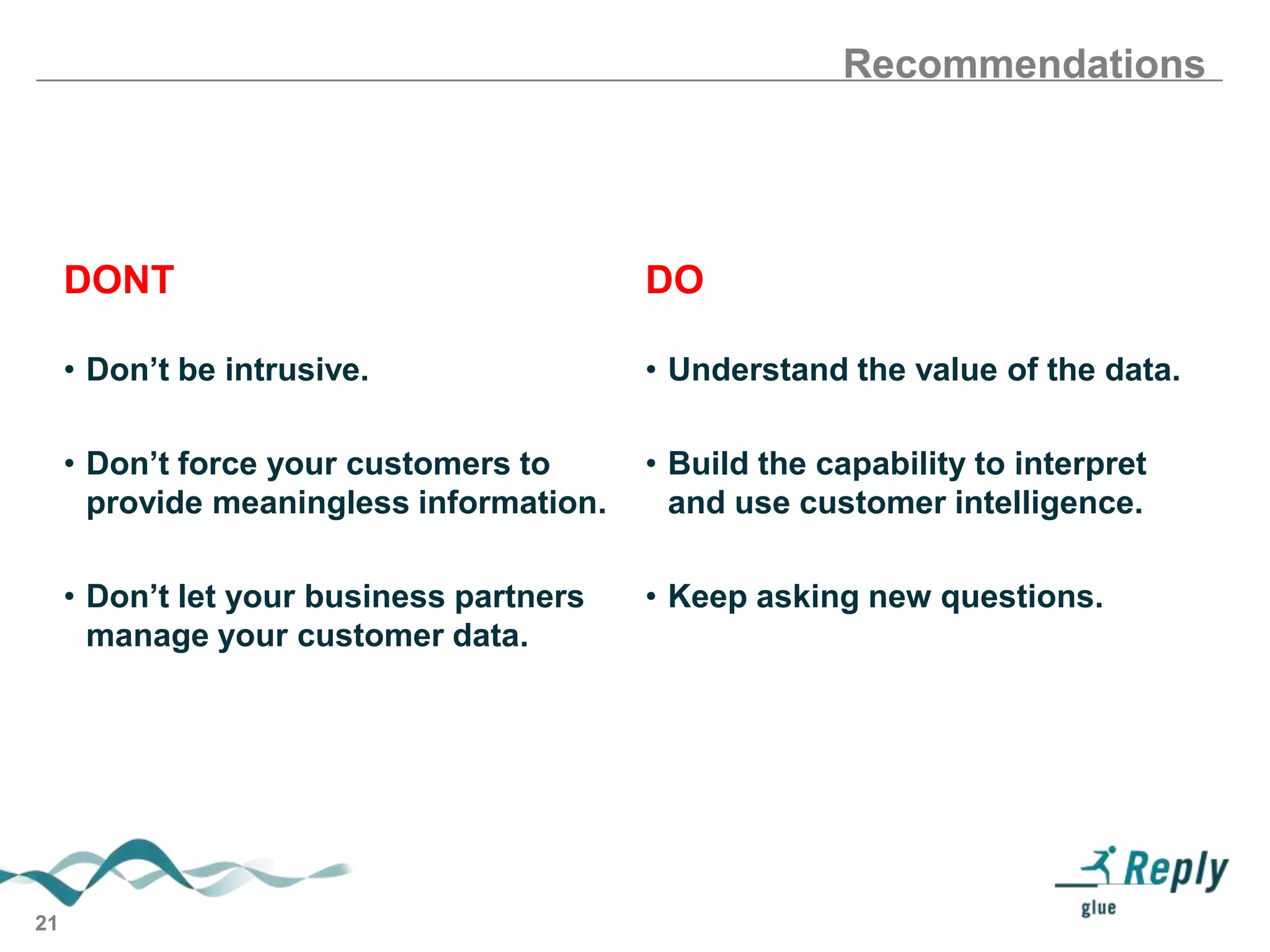 Recommendations

DONT
• Don’t be intrusive.

• Understand the value of the data.

• Don’t force your customers to
provide meaningless information.

• Build the capability to interpret
and use customer intelligence.

• Don’t let your business partners
manage your customer data.

21

DO

• Keep asking new questions.

 
